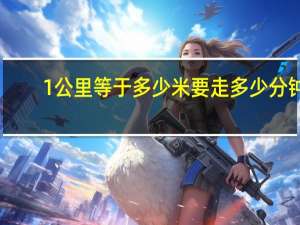1公里等于多少米要走多少分钟（1公里等于多少米）