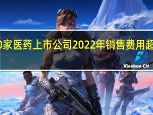 10家医药上市公司2022年销售费用超50亿元