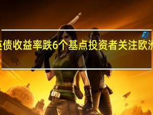 10年期英债收益率跌6个基点投资者关注欧洲央行降息前景