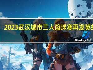 10月8日截止！2023武汉城市三人篮球赛再发英雄帖 到底什么情况嘞