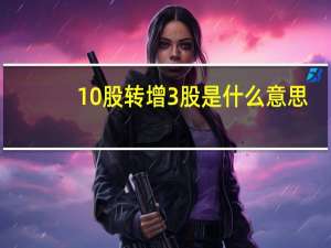 10股转增3股是什么意思（转增股是什么意思）