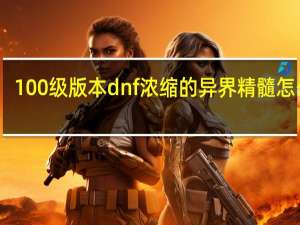 100级版本dnf浓缩的异界精髓怎么得（dnf浓缩的异界精髓怎么得100版本）