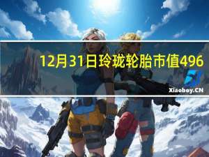 12月31日玲珑轮胎市值496.44亿 玲珑轮胎股价是多少