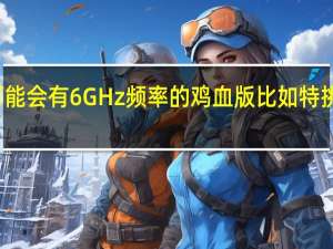 13代酷睿可能会有6GHz频率的鸡血版比如特挑打造i913900KS