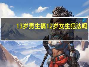 13岁男生搞12岁女生犯法吗（13岁男生搞12岁女生）