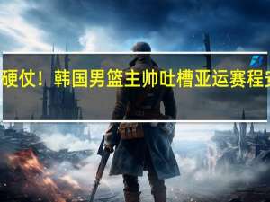14小时内两场硬仗！韩国男篮主帅吐槽亚运赛程安排 到底什么情况嘞