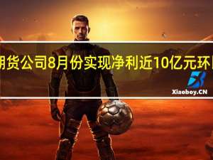 150家期货公司8月份实现净利近10亿元环比同比双增长