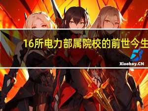 16所电力部属院校的前世今生，电网就业认可度超乎寻常
