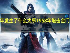 1958年发生了什么大事 1958年炮击金门死了多少人