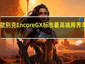 2月17日新款别克EncoreGX标志着高端跨界车阵容中的新成员