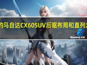 2月18日即将上市的马自达CX60SUV后驱布局和直列六缸发动机将是关键卖点
