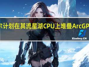 2月18日 英特尔计划在其流星湖CPU上堆叠Arc GPU 形成一种新的图形