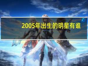 2005年出生的明星有谁（2005年出生的明星）