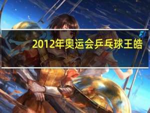 2012年奥运会乒乓球王皓（2012年奥运会乒乓球）