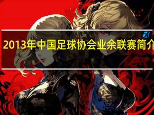 2013年中国足球协会业余联赛简介视频（2013年中国足球协会业余联赛简介）