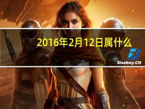 2016年2月12日属什么（2016年2月12日）