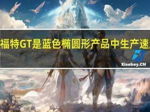 2017款福特GT是蓝色椭圆形产品中生产速度最快的汽车