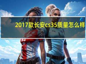 2017款长安cs35质量怎么样（长安cs35质量怎么样）