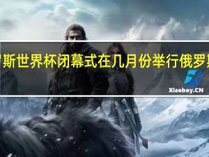 2018俄罗斯世界杯闭幕式在几月份举行 俄罗斯世界杯主题曲