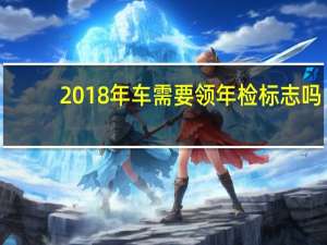 2018年车需要领年检标志吗（2018车辆年检需要什么资料）