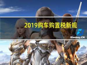 2019购车购置税新规（2019购车购置税怎么算?）