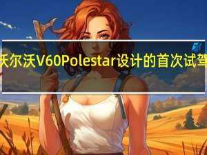 2020年沃尔沃V60Polestar设计的首次试驾回顾轻巧又好