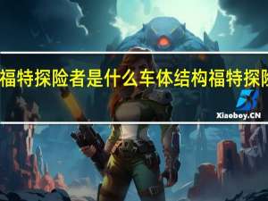 2020款福特探险者是什么车体结构 福特探险者2020新款