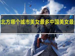 2021中国北方哪个城市美女最多 中国美女最多的省份在哪里