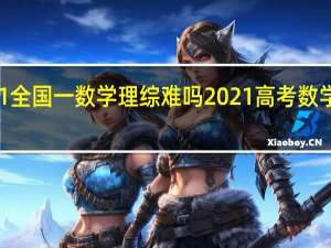 2021全国一数学理综难吗 2021高考数学试卷理科