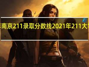 2021年南京211录取分数线 2021年211大学录取分数线