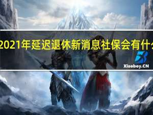 2021年延迟退休新消息 社保会有什么变化