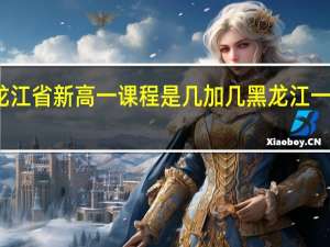 2021年黑龙江省新高一课程是几加几 黑龙江一本线分数线2024