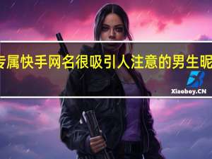 2021很好听的女生专属快手网名 很吸引人注意的男生昵称 网名2021最新版的男生
