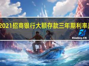 2021招商银行大额存款三年期利率是多少（2021年招商银行存款利息是多少）
