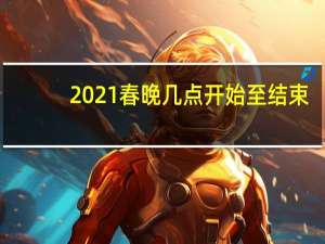 2021春晚几点开始至结束（2021春晚几点开始）