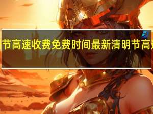 2021清明节高速收费免费时间最新 清明节高速免费通行时间