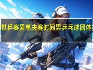 2022世乒赛男单决赛时间 男乒乓球团体赛决赛时间