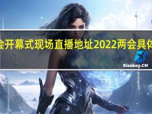 2022两会开幕式现场直播地址 2022两会具体什么时候闭幕