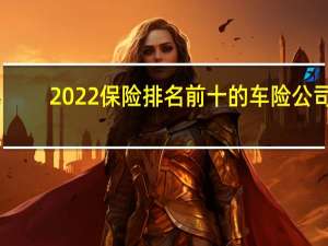 2022保险排名前十的车险公司（中国前十车险公司是哪些）