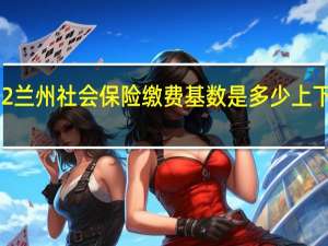 2022兰州社会保险缴费基数是多少　上下限多少钱