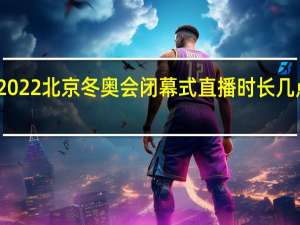 2022北京冬奥会闭幕式直播时长几点结束　