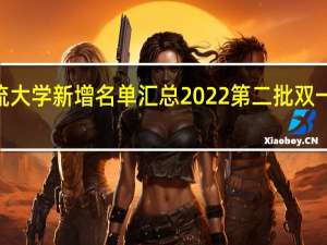 2022双一流大学新增名单汇总 2022第二批双一流大学新增名单（22所）