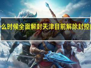 2022天津什么时候全面解封 天津目前解除封控的区域是哪些地方