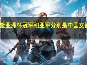 2022女篮亚洲杯冠军和亚军分别是 中国女篮vs日本2022