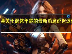 2022年两会关于退休年龄的最新消息 延迟退休什么时候执行