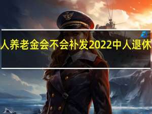 2022年中人养老金会不会补发　2022中人退休金补发计算公式