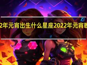 2022年元宵出生什么星座 2022年元宵晚会节目单