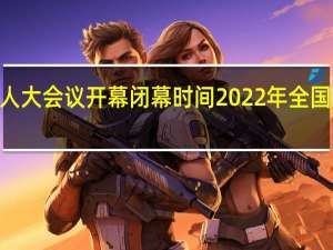 2022年全国人大会议开幕闭幕时间 2022年全国人大会议召开几天