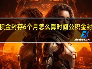 2022年公积金封存6个月怎么算时间 公积金封存期满怎么提取