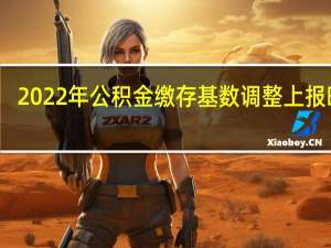 2022年公积金缴存基数调整上报时间：几号开始几号截止